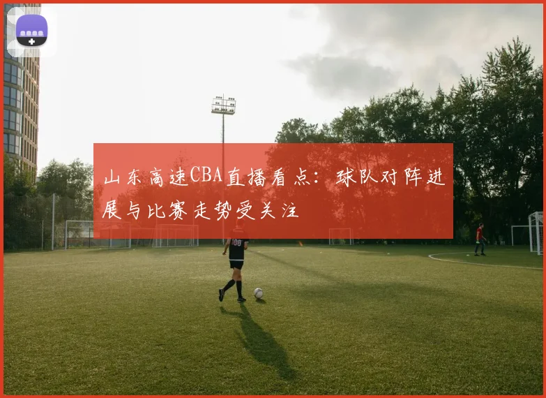 山东高速CBA直播看点:球队对阵进展与比赛走势受关注