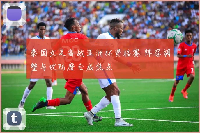 泰国女足备战亚洲杯资格赛 阵容调整与攻防磨合成焦点