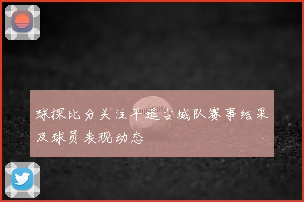 球探比分关注平遥古城队赛事结果及球员表现动态