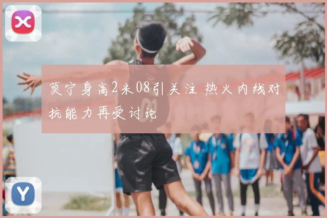 莫宁身高2米08引关注 热火内线对抗能力再受讨论