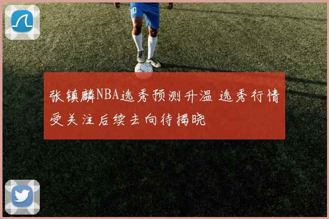 张镇麟NBA选秀预测升温 选秀行情受关注后续去向待揭晓