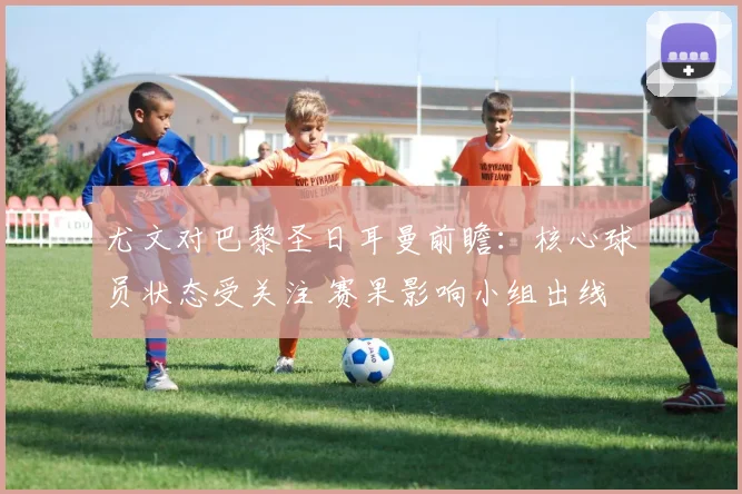 尤文对巴黎圣日耳曼前瞻：核心球员状态受关注 赛果影响小组出线