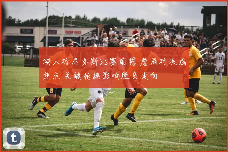 湖人对尼克斯比赛前瞻 詹眉对决成焦点 关键轮换影响胜负走向