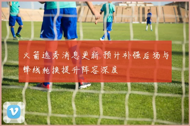 火箭选秀消息更新 预计补强后场与锋线轮换提升阵容深度