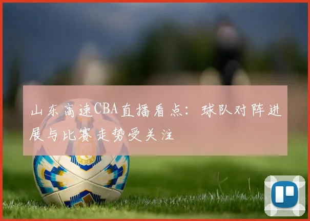 山东高速CBA直播看点:球队对阵进展与比赛走势受关注