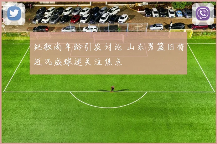 纪敏尚年龄引发讨论 山东男篮旧将近况成球迷关注焦点