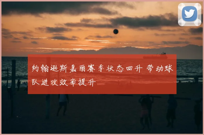 约翰逊斯嘉丽赛季状态回升 带动球队进攻效率提升