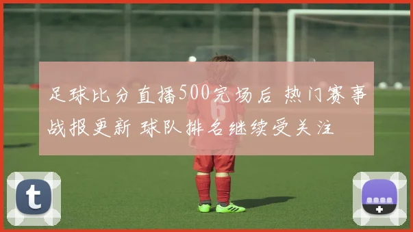 足球比分直播500完场后 热门赛事战报更新 球队排名继续受关注