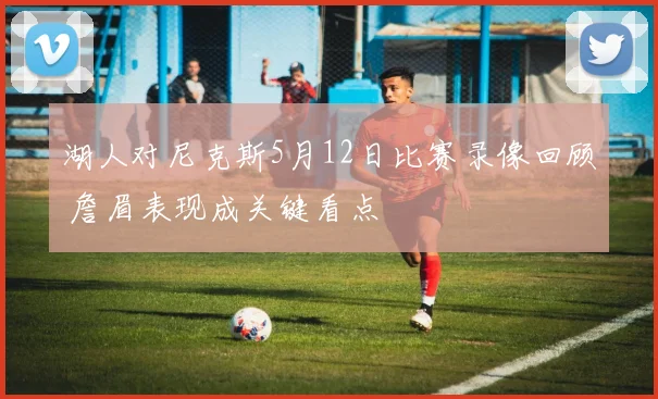 湖人对尼克斯5月12日比赛录像回顾 詹眉表现成关键看点