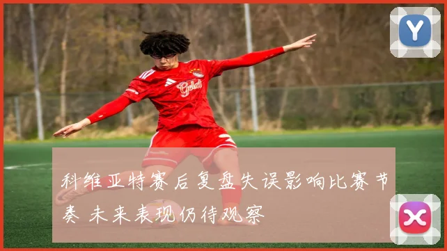 科维亚特赛后复盘失误影响比赛节奏 未来表现仍待观察