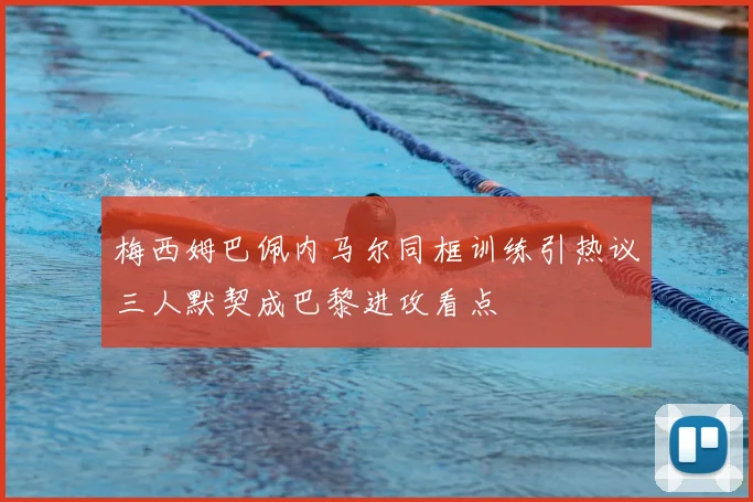梅西姆巴佩内马尔同框训练引热议三人默契成巴黎进攻看点