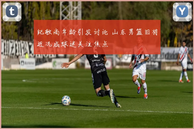 纪敏尚年龄引发讨论 山东男篮旧将近况成球迷关注焦点