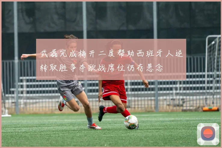武磊完成梅开二度帮助西班牙人逆转取胜争夺欧战席位仍存悬念