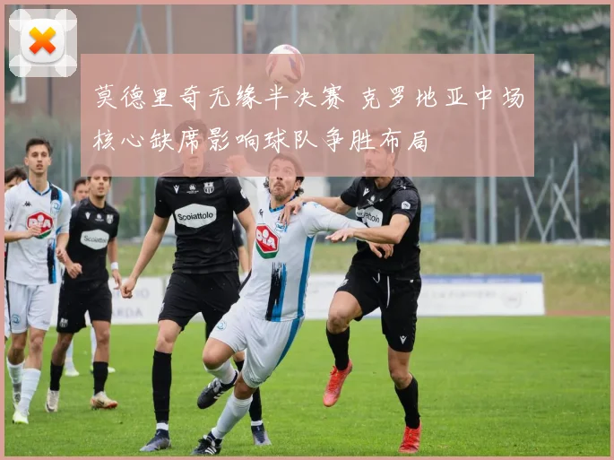 莫德里奇无缘半决赛 克罗地亚中场核心缺席影响球队争胜布局