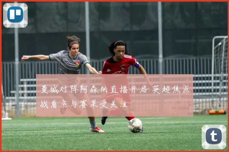 曼城对阵阿森纳直播开启 英超焦点战看点与赛果受关注
