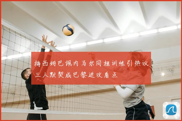 梅西姆巴佩内马尔同框训练引热议三人默契成巴黎进攻看点