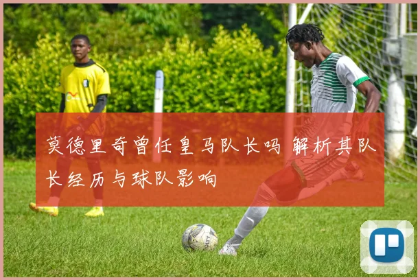 莫德里奇曾任皇马队长吗 解析其队长经历与球队影响