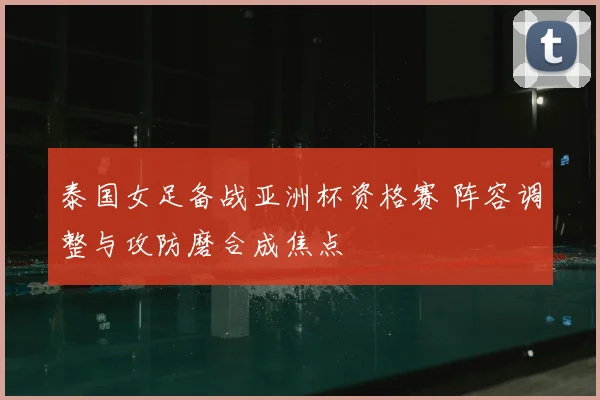 泰国女足备战亚洲杯资格赛 阵容调整与攻防磨合成焦点