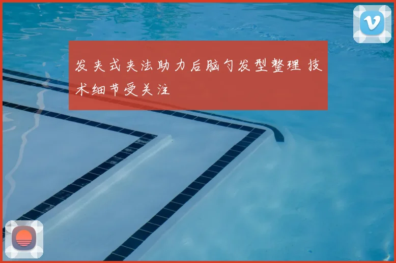 发夹式夹法助力后脑勺发型整理 技术细节受关注