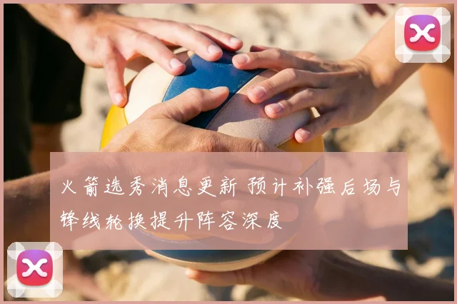 火箭选秀消息更新 预计补强后场与锋线轮换提升阵容深度