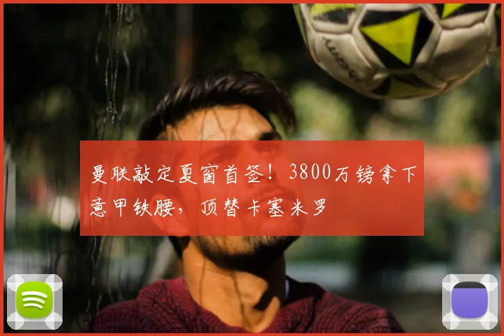曼联敲定夏窗首签!3800万镑拿下意甲铁腰,顶替卡塞米罗