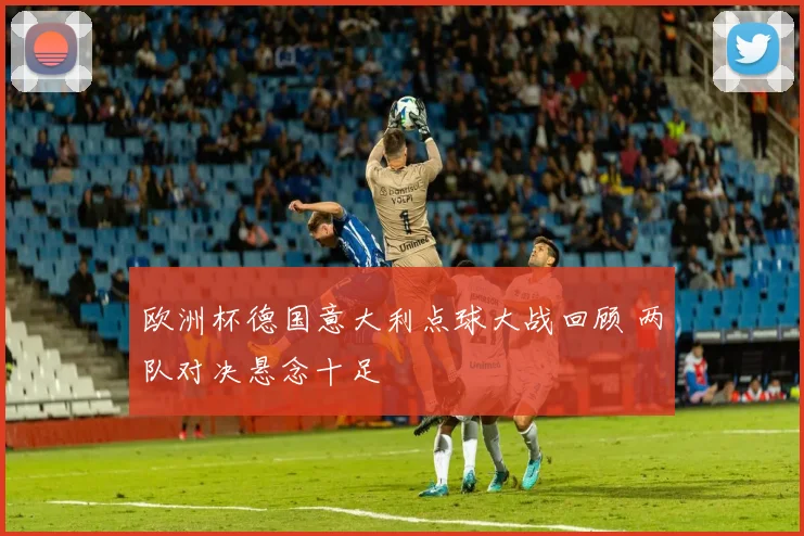 欧洲杯德国意大利点球大战回顾 两队对决悬念十足