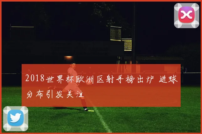 2018世界杯欧洲区射手榜出炉 进球分布引发关注
