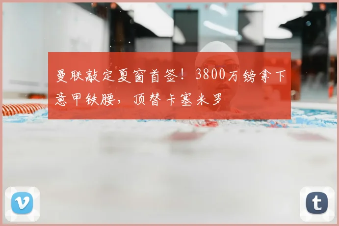 曼联敲定夏窗首签!3800万镑拿下意甲铁腰,顶替卡塞米罗