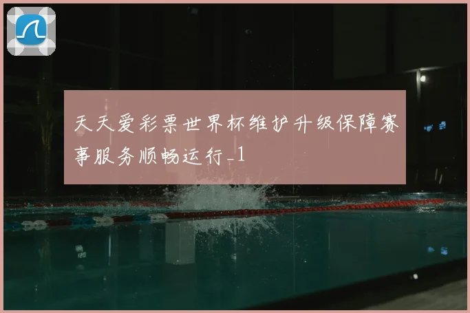 天天爱彩票世界杯维护升级保障赛事服务顺畅运行_1