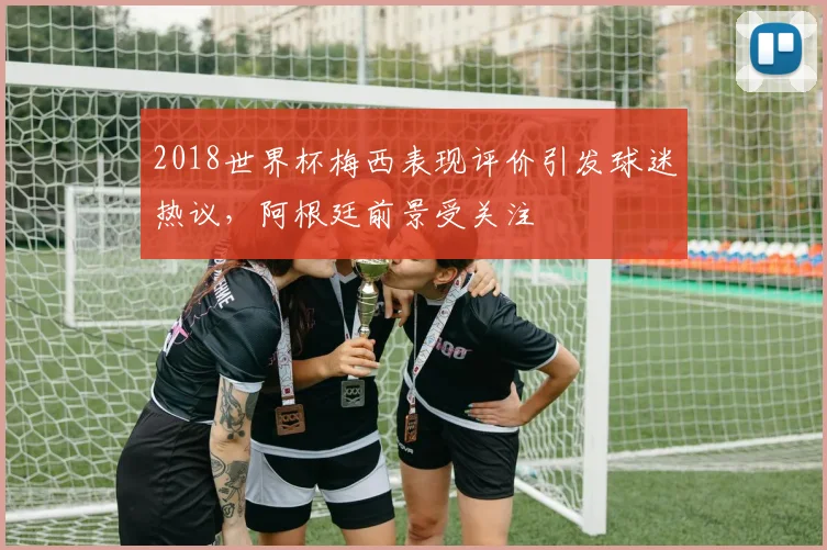 2018世界杯梅西表现评价引发球迷热议,阿根廷前景受关注